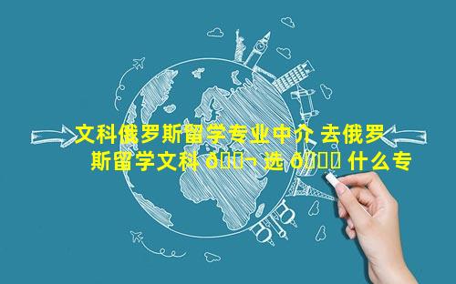 文科俄罗斯留学专业中介 去俄罗斯留学文科 🐬 选 🐛 什么专业